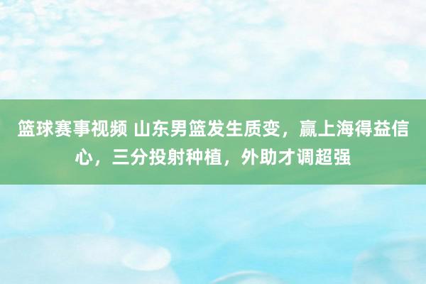 篮球赛事视频 山东男篮发生质变，赢上海得益信心，三分投射种植，外助才调超强