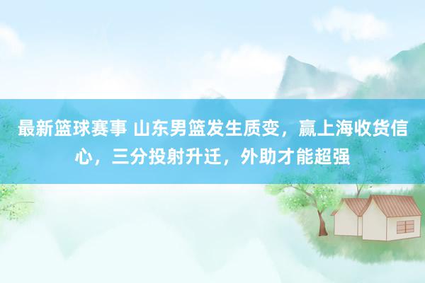 最新篮球赛事 山东男篮发生质变，赢上海收货信心，三分投射升迁，外助才能超强