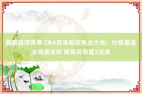 最新篮球赛事 CBA整夜献技焦点大战：杜锋重返主场避连败 黑骑兵有望3连杀