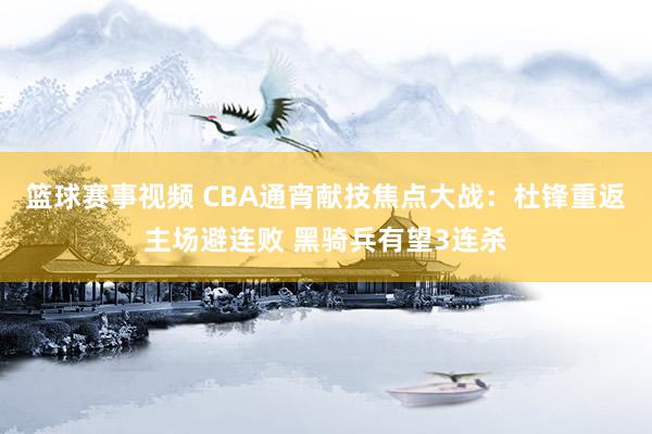 篮球赛事视频 CBA通宵献技焦点大战：杜锋重返主场避连败 黑骑兵有望3连杀