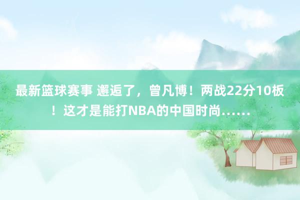 最新篮球赛事 邂逅了，曾凡博！两战22分10板！这才是能打NBA的中国时尚……