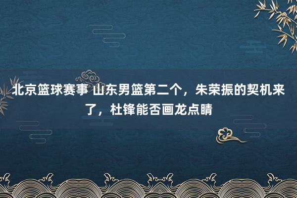 北京篮球赛事 山东男篮第二个，朱荣振的契机来了，杜锋能否画龙点睛