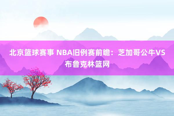 北京篮球赛事 NBA旧例赛前瞻：芝加哥公牛VS布鲁克林篮网