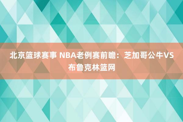 北京篮球赛事 NBA老例赛前瞻：芝加哥公牛VS布鲁克林篮网