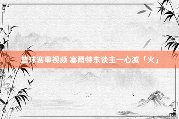 篮球赛事视频 塞爾特东谈主一心滅「火」