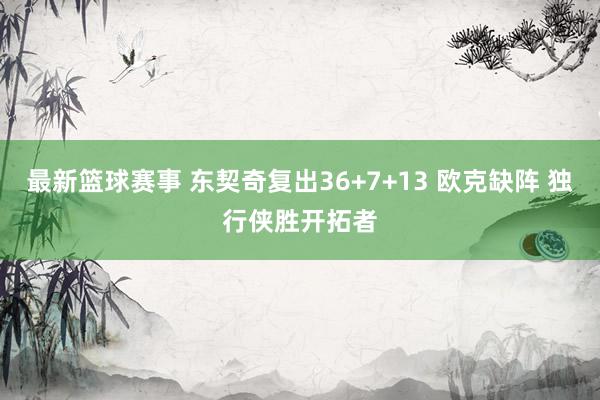 最新篮球赛事 东契奇复出36+7+13 欧克缺阵 独行侠胜开拓者