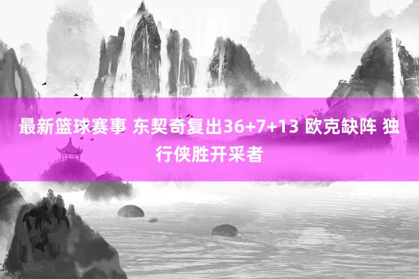 最新篮球赛事 东契奇复出36+7+13 欧克缺阵 独行侠胜开采者