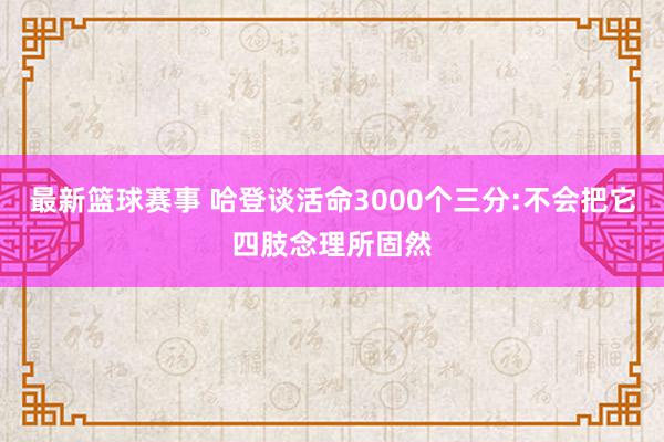 最新篮球赛事 哈登谈活命3000个三分:不会把它四肢念理所固然