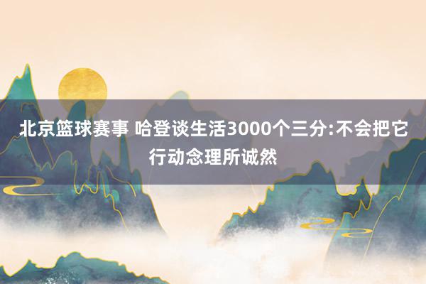 北京篮球赛事 哈登谈生活3000个三分:不会把它行动念理所诚然