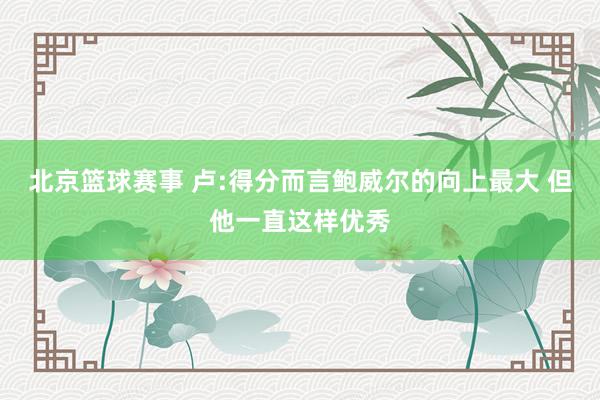 北京篮球赛事 卢:得分而言鲍威尔的向上最大 但他一直这样优秀