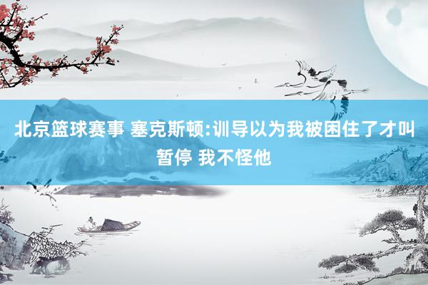 北京篮球赛事 塞克斯顿:训导以为我被困住了才叫暂停 我不怪他