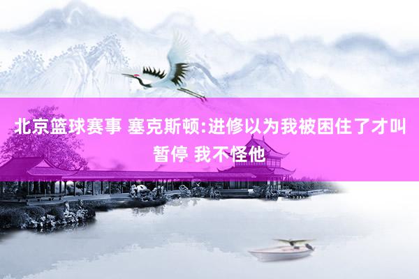 北京篮球赛事 塞克斯顿:进修以为我被困住了才叫暂停 我不怪他