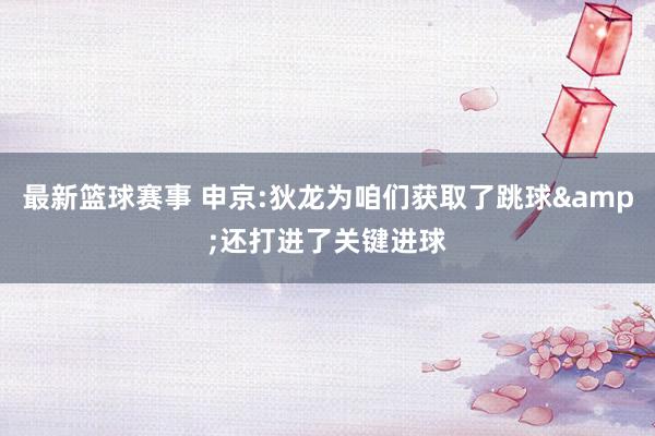 最新篮球赛事 申京:狄龙为咱们获取了跳球&还打进了关键进球