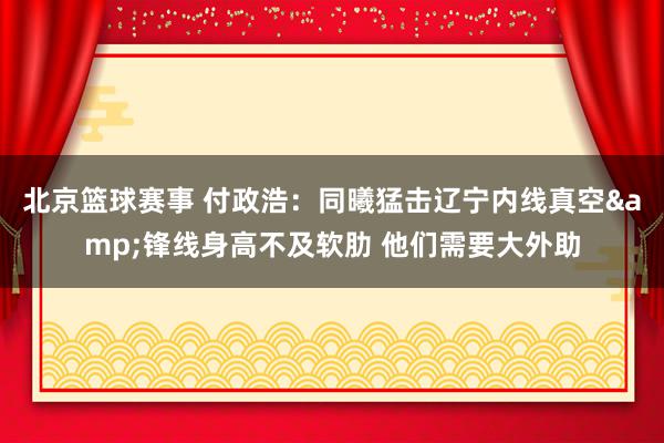 北京篮球赛事 付政浩：同曦猛击辽宁内线真空&锋线身高不及软肋 他们需要大外助