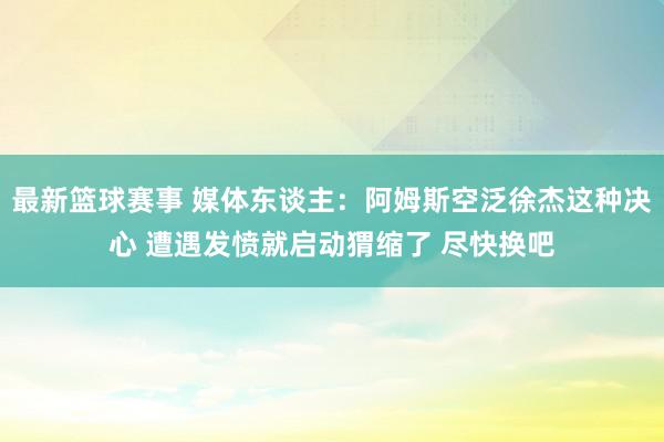 最新篮球赛事 媒体东谈主：阿姆斯空泛徐杰这种决心 遭遇发愤就启动猬缩了 尽快换吧