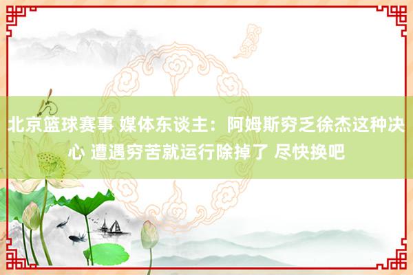 北京篮球赛事 媒体东谈主：阿姆斯穷乏徐杰这种决心 遭遇穷苦就运行除掉了 尽快换吧