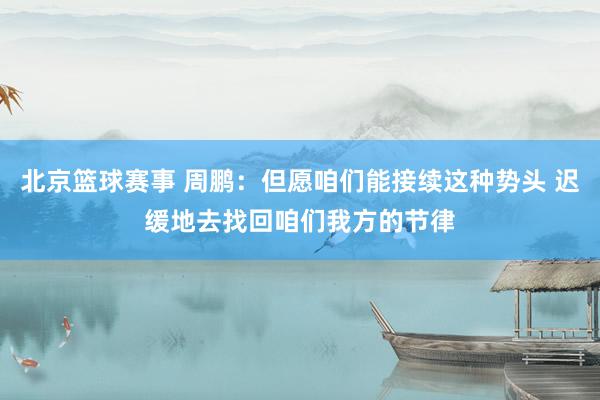 北京篮球赛事 周鹏：但愿咱们能接续这种势头 迟缓地去找回咱们我方的节律