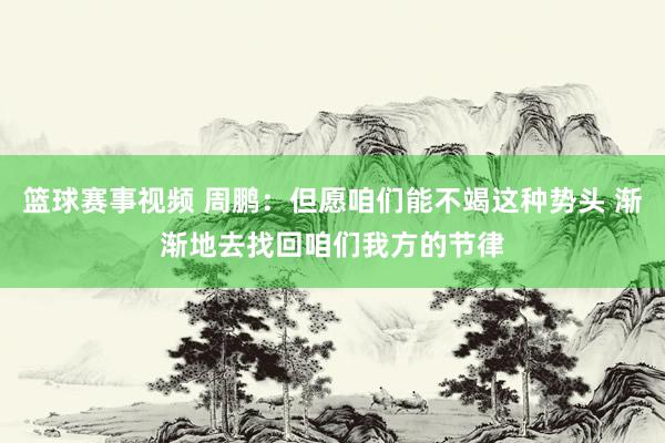 篮球赛事视频 周鹏：但愿咱们能不竭这种势头 渐渐地去找回咱们我方的节律