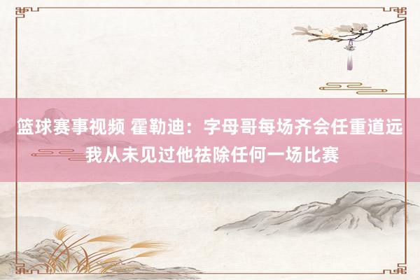 篮球赛事视频 霍勒迪：字母哥每场齐会任重道远 我从未见过他祛除任何一场比赛