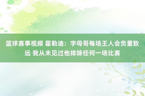 篮球赛事视频 霍勒迪：字母哥每场王人会负重致远 我从未见过他排除任何一场比赛