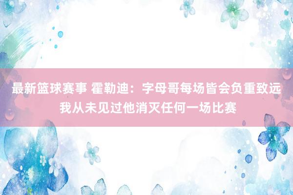 最新篮球赛事 霍勒迪：字母哥每场皆会负重致远 我从未见过他消灭任何一场比赛