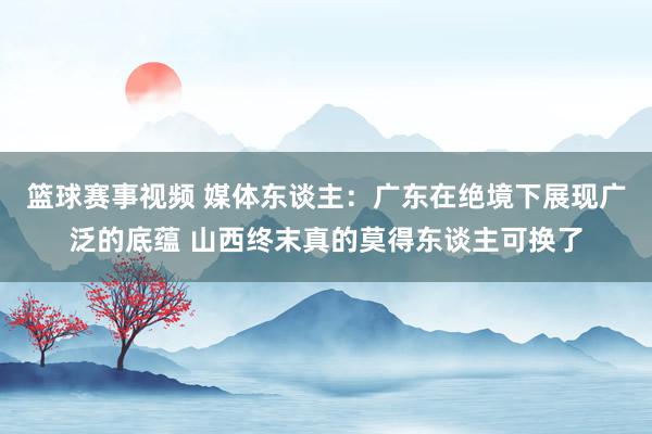 篮球赛事视频 媒体东谈主：广东在绝境下展现广泛的底蕴 山西终末真的莫得东谈主可换了