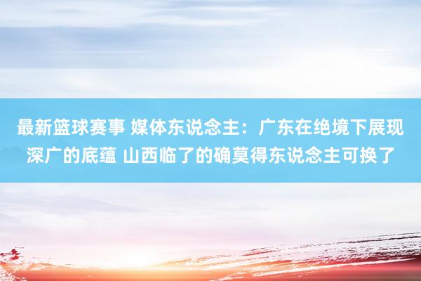 最新篮球赛事 媒体东说念主：广东在绝境下展现深广的底蕴 山西临了的确莫得东说念主可换了