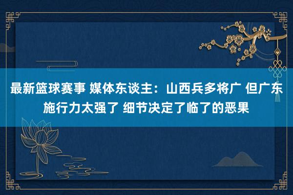 最新篮球赛事 媒体东谈主：山西兵多将广 但广东施行力太强了 细节决定了临了的恶果