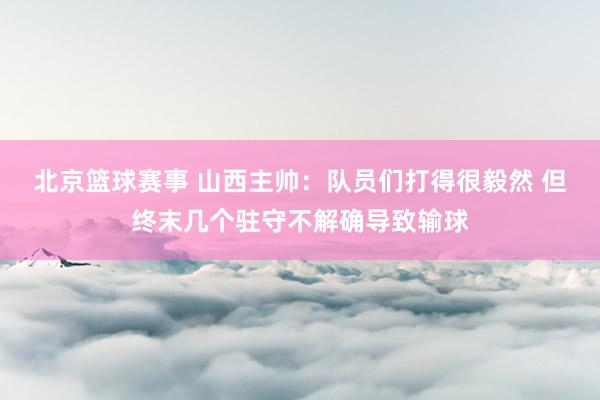 北京篮球赛事 山西主帅：队员们打得很毅然 但终末几个驻守不解确导致输球