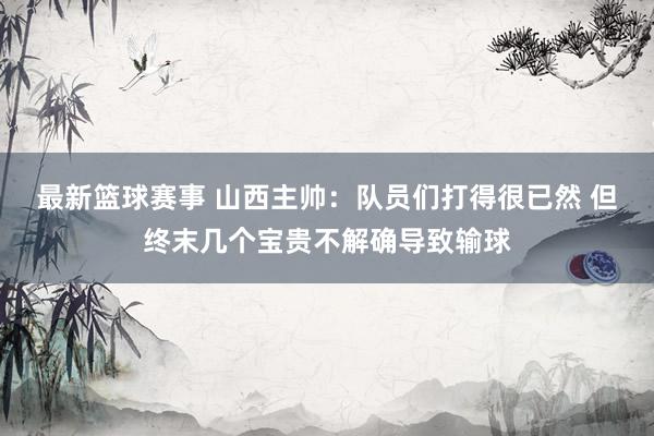 最新篮球赛事 山西主帅：队员们打得很已然 但终末几个宝贵不解确导致输球