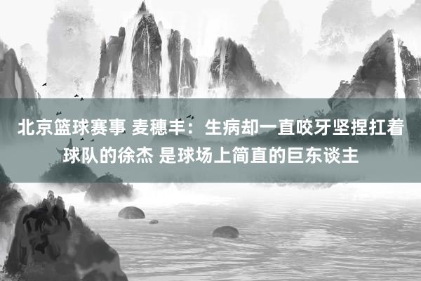 北京篮球赛事 麦穗丰：生病却一直咬牙坚捏扛着球队的徐杰 是球场上简直的巨东谈主