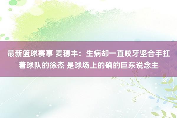 最新篮球赛事 麦穗丰：生病却一直咬牙坚合手扛着球队的徐杰 是球场上的确的巨东说念主