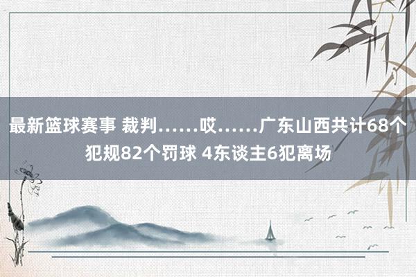 最新篮球赛事 裁判……哎……广东山西共计68个犯规82个罚球 4东谈主6犯离场