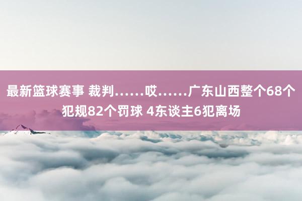 最新篮球赛事 裁判……哎……广东山西整个68个犯规82个罚球 4东谈主6犯离场