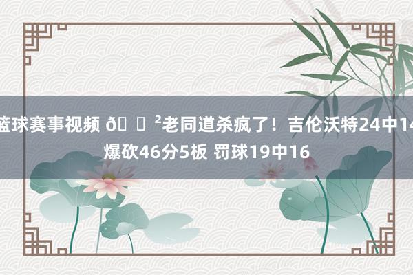 篮球赛事视频 😲老同道杀疯了！吉伦沃特24中14爆砍46分5板 罚球19中16