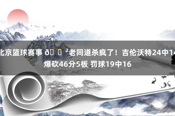 北京篮球赛事 😲老同道杀疯了！吉伦沃特24中14爆砍46分5板 罚球19中16