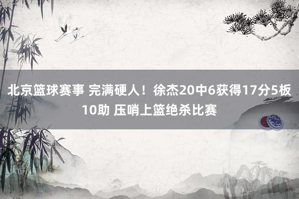 北京篮球赛事 完满硬人！徐杰20中6获得17分5板10助 压哨上篮绝杀比赛