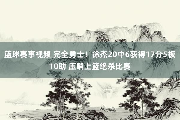 篮球赛事视频 完全勇士！徐杰20中6获得17分5板10助 压哨上篮绝杀比赛