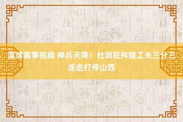 篮球赛事视频 神兵天降！杜润旺舛错工夫三分三连击打停山西