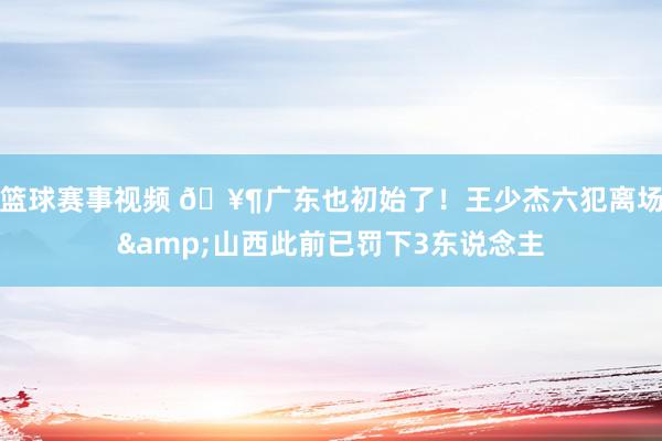 篮球赛事视频 🥶广东也初始了！王少杰六犯离场&山西此前已罚下3东说念主