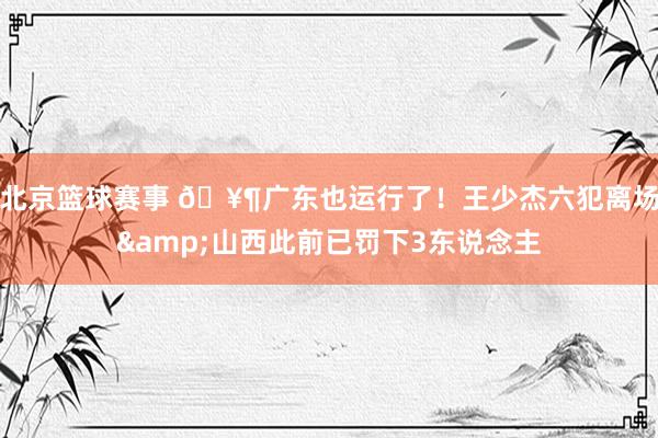 北京篮球赛事 🥶广东也运行了！王少杰六犯离场&山西此前已罚下3东说念主