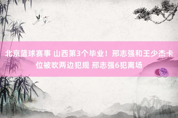 北京篮球赛事 山西第3个毕业！邢志强和王少杰卡位被吹两边犯规 邢志强6犯离场