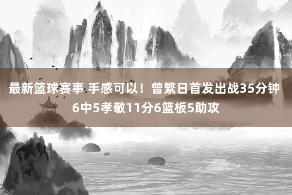 最新篮球赛事 手感可以！曾繁日首发出战35分钟 6中5孝敬11分6篮板5助攻