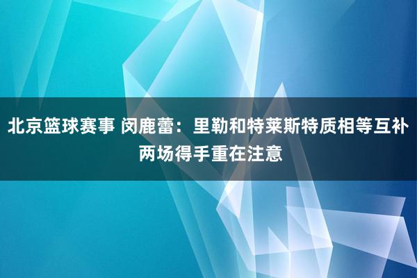 北京篮球赛事 闵鹿蕾：里勒和特莱斯特质相等互补 两场得手重在注意