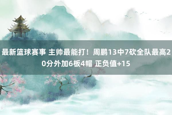 最新篮球赛事 主帅最能打！周鹏13中7砍全队最高20分外加6板4帽 正负值+15