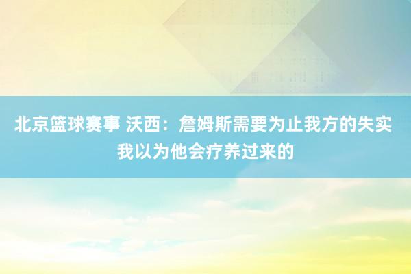 北京篮球赛事 沃西：詹姆斯需要为止我方的失实 我以为他会疗养过来的