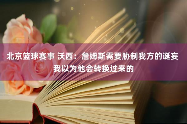 北京篮球赛事 沃西：詹姆斯需要胁制我方的诞妄 我以为他会转换过来的