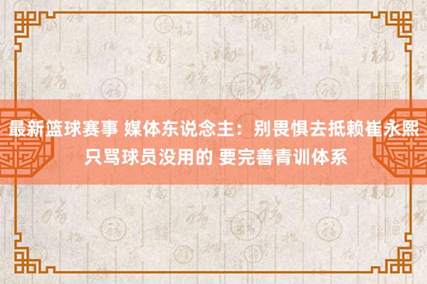 最新篮球赛事 媒体东说念主：别畏惧去抵赖崔永熙 只骂球员没用的 要完善青训体系