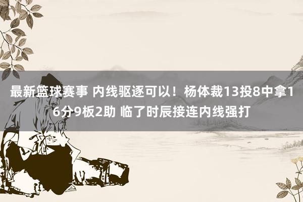 最新篮球赛事 内线驱逐可以！杨体裁13投8中拿16分9板2助 临了时辰接连内线强打