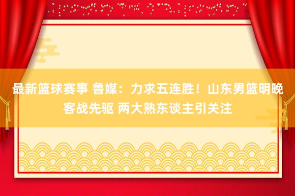 最新篮球赛事 鲁媒：力求五连胜！山东男篮明晚客战先驱 两大熟东谈主引关注